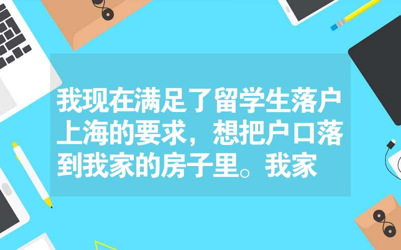 我現(xiàn)在滿足了留學生落戶上海的要求，想把戶口落到我家的房子里。我家