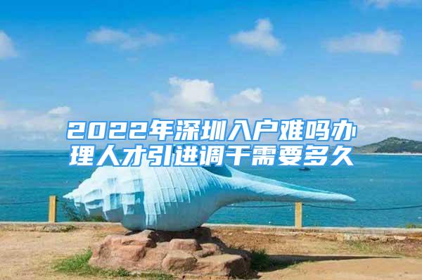 2022年深圳入戶難嗎辦理人才引進調(diào)干需要多久