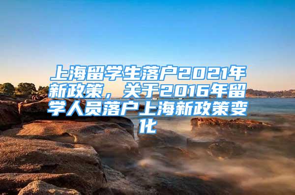 上海留學(xué)生落戶2021年新政策，關(guān)于2016年留學(xué)人員落戶上海新政策變化