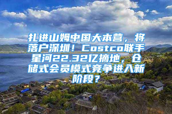 扎進山姆中國大本營，將落戶深圳！Costco聯(lián)手星河22.32億摘地，倉儲式會員模式競爭進入新階段？