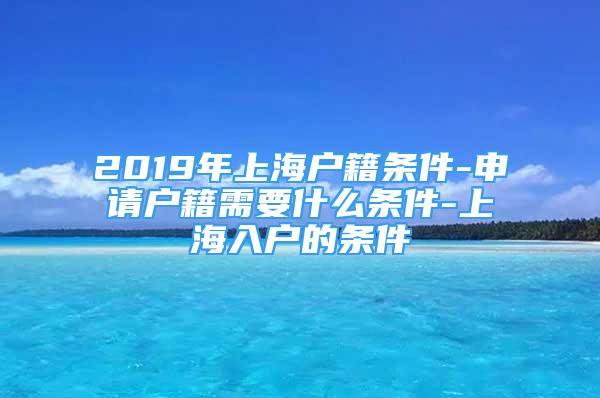 2019年上海戶籍條件-申請戶籍需要什么條件-上海入戶的條件