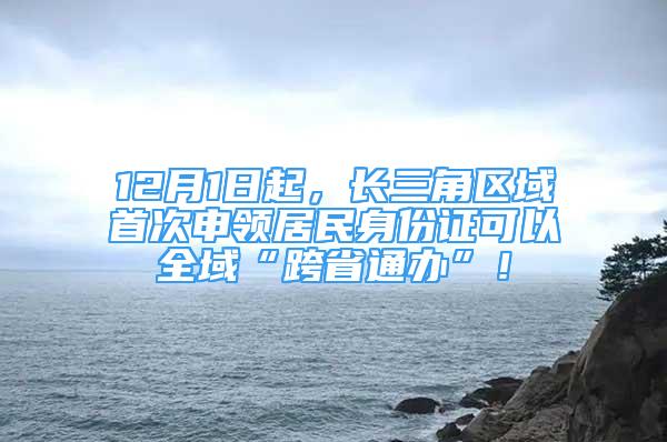 12月1日起，長三角區(qū)域首次申領(lǐng)居民身份證可以全域“跨省通辦”！