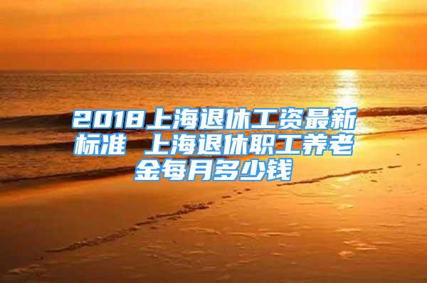 2018上海退休工資最新標(biāo)準(zhǔn) 上海退休職工養(yǎng)老金每月多少錢