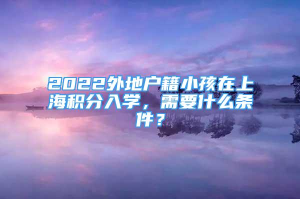 2022外地戶籍小孩在上海積分入學(xué)，需要什么條件？