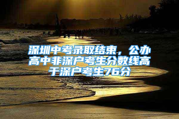 深圳中考錄取結(jié)束，公辦高中非深戶(hù)考生分?jǐn)?shù)線高于深戶(hù)考生76分