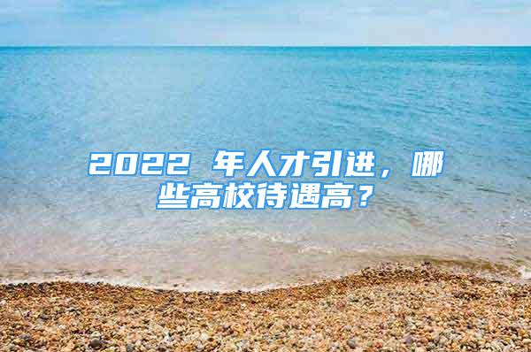 2022 年人才引進(jìn)，哪些高校待遇高？