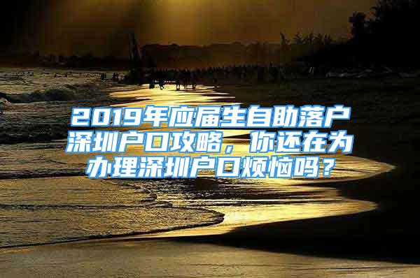 2019年應(yīng)屆生自助落戶深圳戶口攻略，你還在為辦理深圳戶口煩惱嗎？