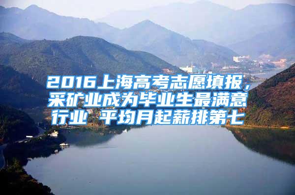 2016上海高考志愿填報，采礦業(yè)成為畢業(yè)生最滿意行業(yè) 平均月起薪排第七