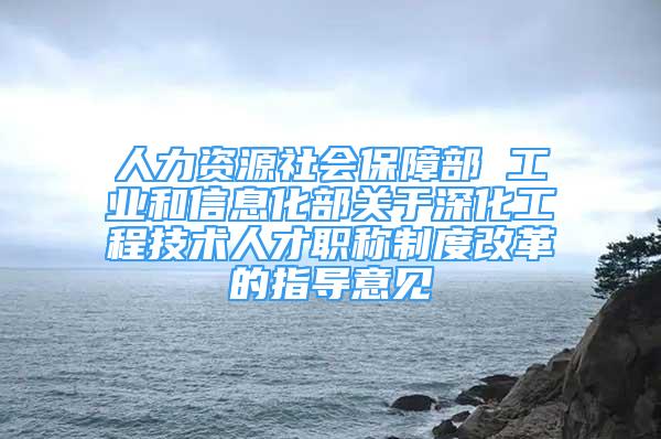 人力資源社會保障部 工業(yè)和信息化部關于深化工程技術人才職稱制度改革的指導意見