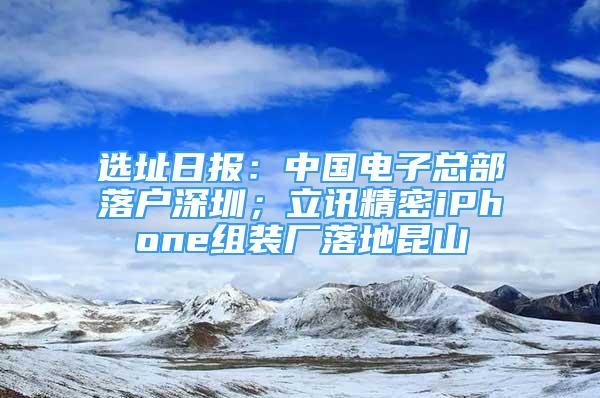 選址日?qǐng)?bào)：中國(guó)電子總部落戶深圳；立訊精密iPhone組裝廠落地昆山