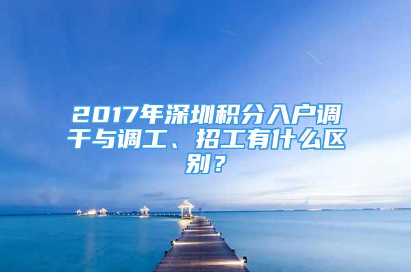 2017年深圳積分入戶調(diào)干與調(diào)工、招工有什么區(qū)別？