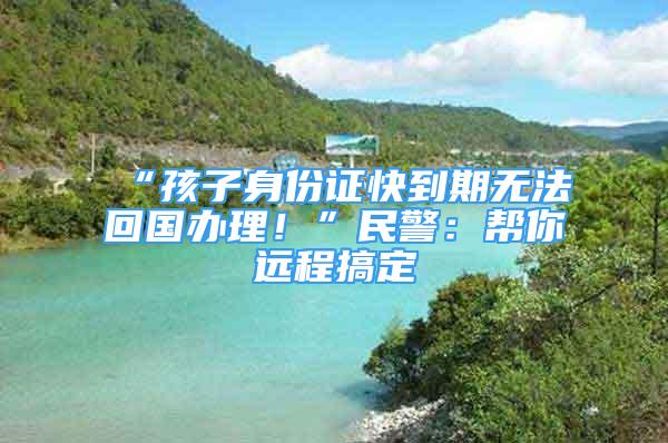 “孩子身份證快到期無法回國辦理！”民警：幫你遠程搞定