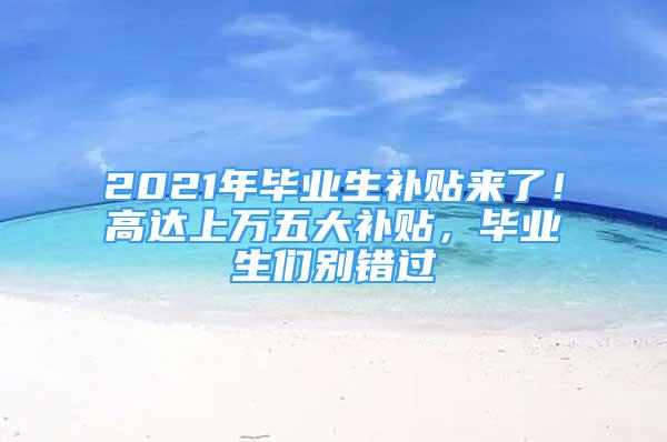 2021年畢業(yè)生補(bǔ)貼來了！高達(dá)上萬五大補(bǔ)貼，畢業(yè)生們別錯(cuò)過