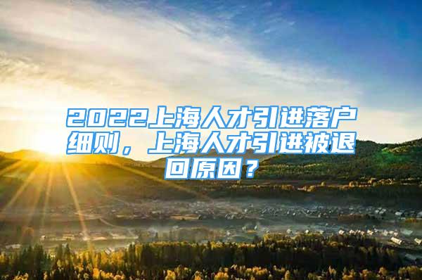 2022上海人才引進(jìn)落戶細(xì)則，上海人才引進(jìn)被退回原因？