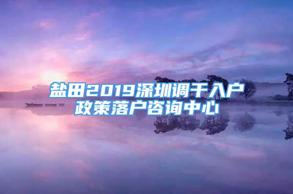 鹽田2019深圳調(diào)干入戶政策落戶咨詢中心