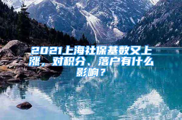 2021上海社?；鶖?shù)又上漲，對積分、落戶有什么影響？