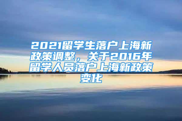 2021留學(xué)生落戶上海新政策調(diào)整，關(guān)于2016年留學(xué)人員落戶上海新政策變化