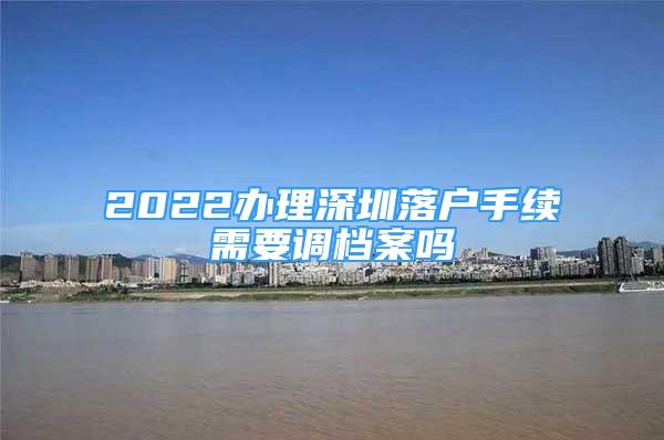 2022辦理深圳落戶手續(xù)需要調(diào)檔案嗎