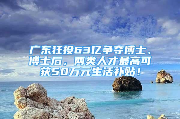 廣東狂投63億爭奪博士、博士后，兩類人才最高可獲50萬元生活補貼！