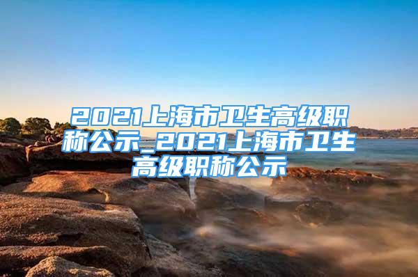 2021上海市衛(wèi)生高級職稱公示_2021上海市衛(wèi)生高級職稱公示