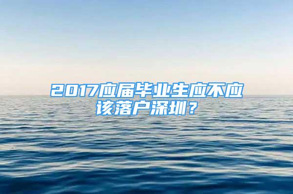 2017應(yīng)屆畢業(yè)生應(yīng)不應(yīng)該落戶深圳？