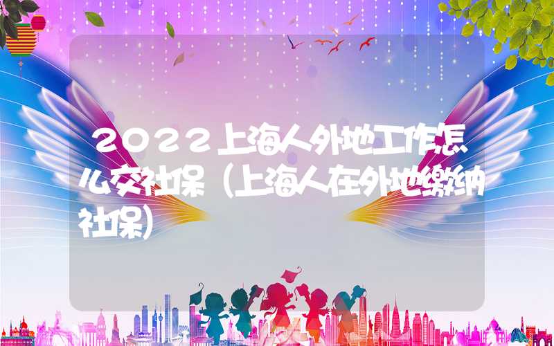 2022上海人外地工作怎么交社保（上海人在外地繳納社保）