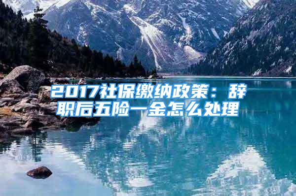 2017社保繳納政策：辭職后五險一金怎么處理