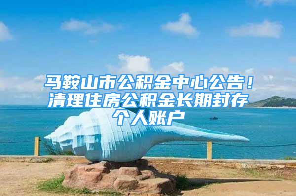 馬鞍山市公積金中心公告！清理住房公積金長期封存?zhèn)€人賬戶