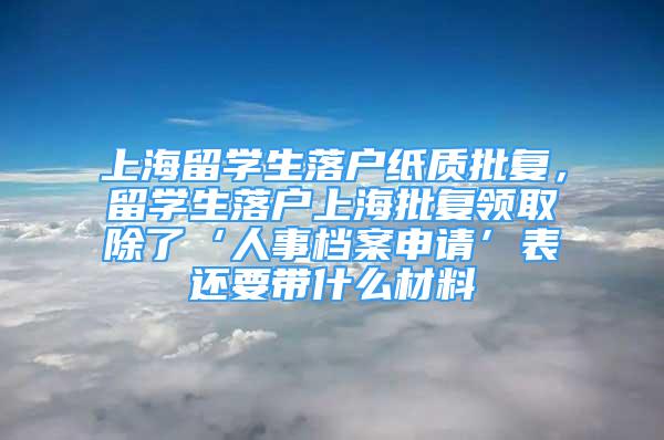 上海留學生落戶紙質(zhì)批復，留學生落戶上海批復領取除了‘人事檔案申請’表還要帶什么材料