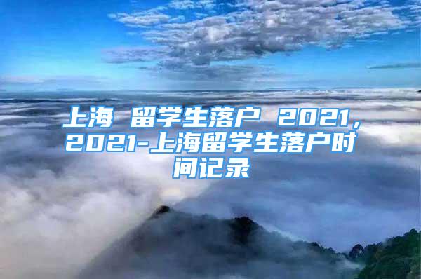 上海 留學生落戶 2021，2021-上海留學生落戶時間記錄