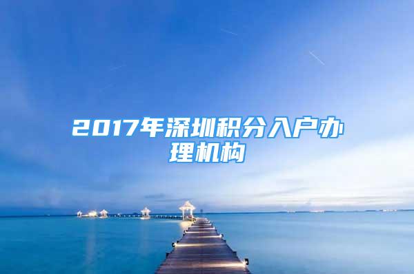 2017年深圳積分入戶辦理機(jī)構(gòu)