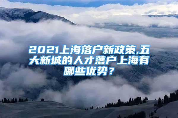 2021上海落戶新政策,五大新城的人才落戶上海有哪些優(yōu)勢？