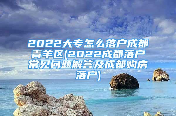 2022大專怎么落戶成都青羊區(qū)(2022成都落戶常見問(wèn)題解答及成都購(gòu)房落戶)