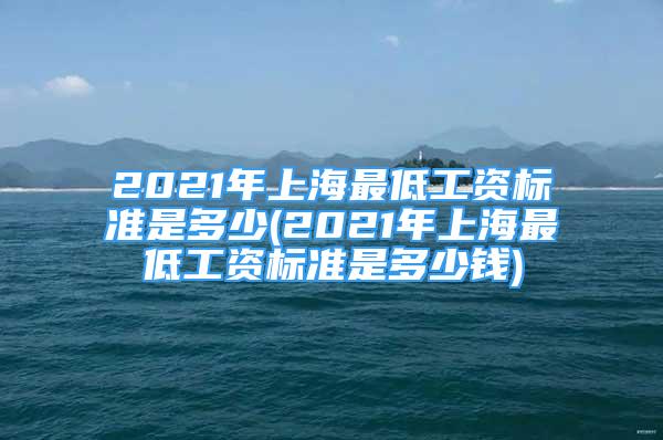 2021年上海最低工資標(biāo)準(zhǔn)是多少(2021年上海最低工資標(biāo)準(zhǔn)是多少錢)