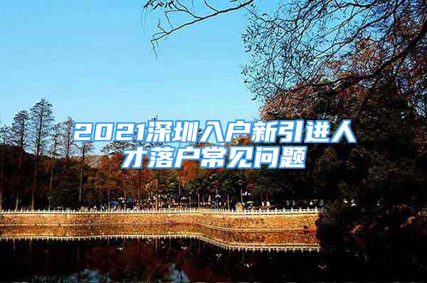 2021深圳入戶新引進人才落戶常見問題