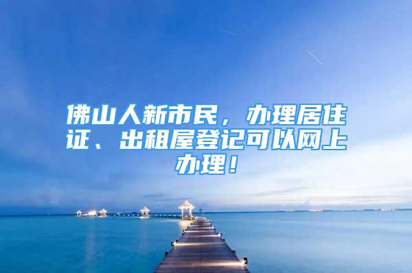 佛山人新市民，辦理居住證、出租屋登記可以網(wǎng)上辦理！