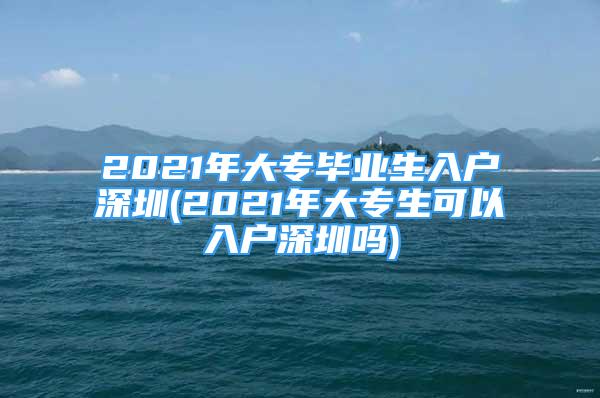 2021年大專畢業(yè)生入戶深圳(2021年大專生可以入戶深圳嗎)