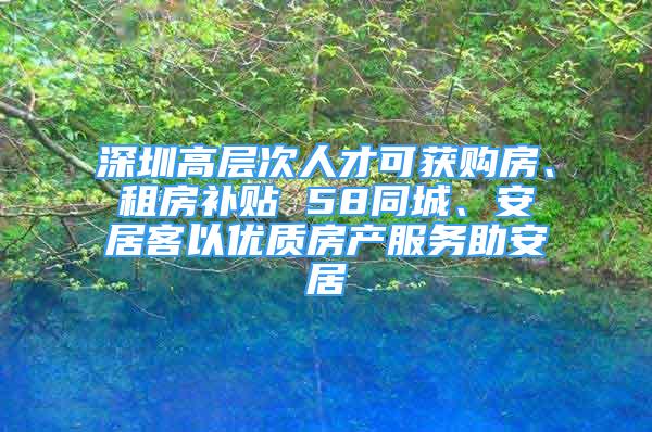 深圳高層次人才可獲購房、租房補貼 58同城、安居客以優(yōu)質(zhì)房產(chǎn)服務(wù)助安居