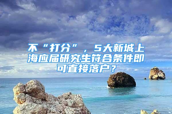 不“打分”，5大新城上海應(yīng)屆研究生符合條件即可直接落戶？