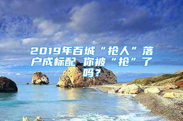 2019年百城“搶人”落戶成標(biāo)配 你被“搶”了嗎？