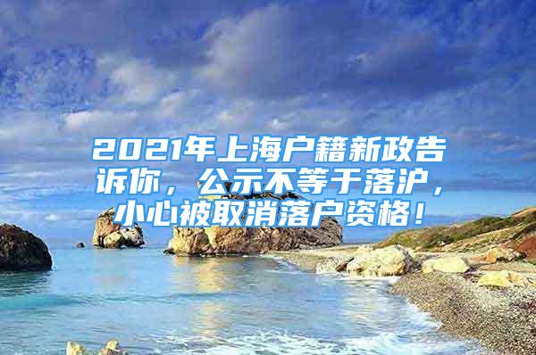 2021年上海戶籍新政告訴你，公示不等于落滬，小心被取消落戶資格！