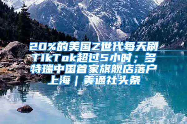 20%的美國Z世代每天刷TikTok超過5小時；多特瑞中國首家旗艦店落戶上海｜美通社頭條