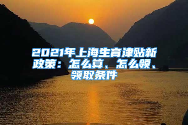 2021年上海生育津貼新政策：怎么算、怎么領(lǐng)、領(lǐng)取條件