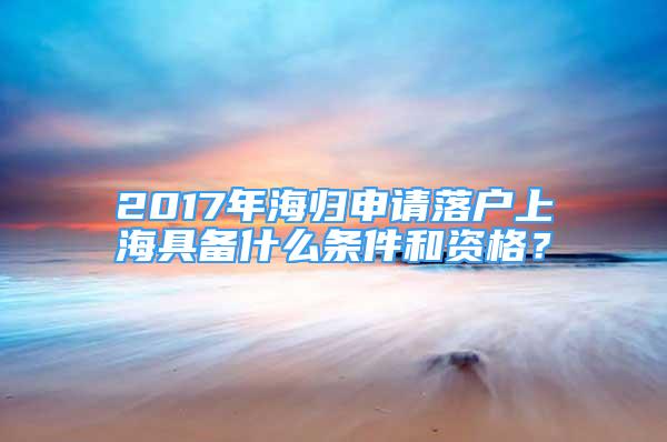 2017年海歸申請落戶上海具備什么條件和資格？