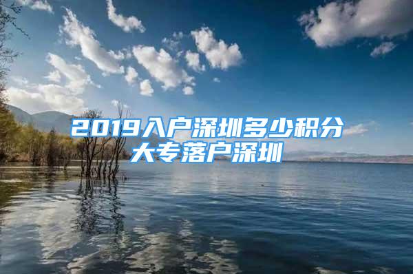 2019入戶深圳多少積分大專落戶深圳