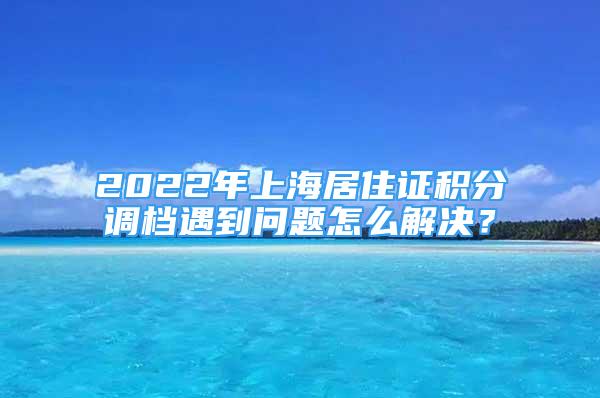 2022年上海居住證積分調(diào)檔遇到問題怎么解決？