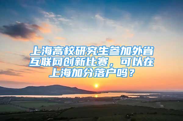 上海高校研究生參加外省互聯(lián)網(wǎng)創(chuàng)新比賽，可以在上海加分落戶嗎？