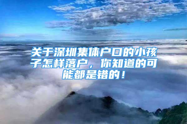 關(guān)于深圳集體戶(hù)口的小孩子怎樣落戶(hù)，你知道的可能都是錯(cuò)的！