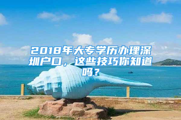 2018年大專學歷辦理深圳戶口，這些技巧你知道嗎？