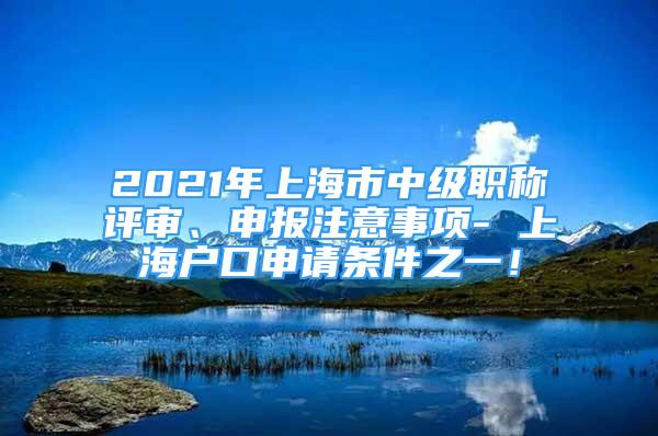 2021年上海市中級(jí)職稱評(píng)審、申報(bào)注意事項(xiàng)- 上海戶口申請(qǐng)條件之一！